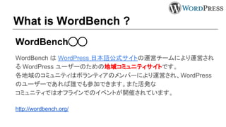 What is WordBench ?
WordBench◯◯
WordBench は WordPress 日本語公式サイトの運営チームにより運営され
る WordPress ユーザーのための地域コミュニティサイトです。
各地域のコミュニティはボランティアのメンバーにより運営され、WordPress
のユーザーであれば誰でも参加できます。また活発な
コミュニティではオフラインでのイベントが開催されています。
http://wordbench.org/
 