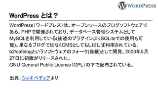 WordPress とは？
WordPress（ワードプレス）は、オープンソースのブログソフトウェアで
ある。PHPで開発されており、データベース管理システムとして
MySQLを利用している(後述のプラグインよりSQLiteでの使用も可
能)。単なるブログではなくCMSとしてもしばしば利用されている。
b2/cafelogというソフトウェアのフォーク(後継)として開発、2003年5月
27日に初版がリリースされた。
GNU General Public License（GPL）の下で配布されている。
出典：ウィキペディアより
 