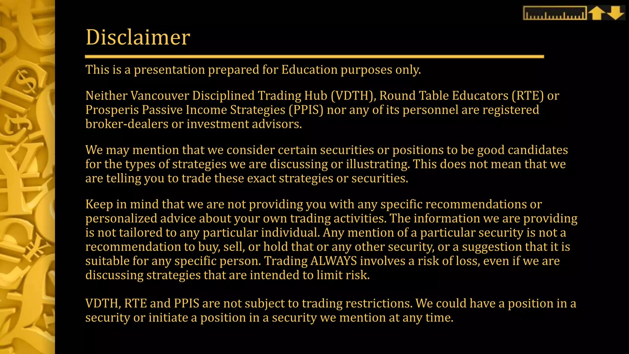 This is a presentation prepared for Education purposes only.
Neither Vancouver Disciplined Trading Hub (VDTH), Round Table Educators (RTE) or
Prosperis Passive Income Strategies (PPIS) nor any of its personnel are registered
broker-dealers or investment advisors.
We may mention that we consider certain securities or positions to be good candidates
for the types of strategies we are discussing or illustrating. This does not mean that we
are telling you to trade these exact strategies or securities.
Keep in mind that we are not providing you with any specific recommendations or
personalized advice about your own trading activities. The information we are providing
is not tailored to any particular individual. Any mention of a particular security is not a
recommendation to buy, sell, or hold that or any other security, or a suggestion that it is
suitable for any specific person. Trading ALWAYS involves a risk of loss, even if we are
discussing strategies that are intended to limit risk.
VDTH, RTE and PPIS are not subject to trading restrictions. We could have a position in a
security or initiate a position in a security we mention at any time.
Disclaimer
 