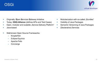 OSGi
10Generative Software GmbH
 Originally: Open Services Gateway initiative
 Today: OSGi Alliance (defines APIs and Test Cases)
 Open, modular and scalable „Service Delivery Platform“
 Java-based
 Well-known Open Source Frameworks:
– Knoplerfish
– Eclipse Equinox
– Apache Felix
– Concierge
 Modularization with so-called „Bundles“
 Visibility of Java Packages
 Semantic Versioning of Java Packages
 (Declarative) Services
 