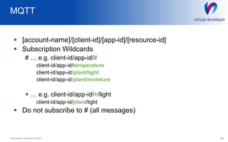 MQTT
24Generative Software GmbH
 [account-name]/[client-id]/[app-id]/[resource-id]
 Subscription Wildcards
# … e.g. client-id/app-id/#
client-id/app-id/temperature
client-id/app-id/plant/light
client-id/app-id/plant/moisture
+ … e.g. client-id/app-id/+/light
client-id/app-id/plant/light
 Do not subscribe to # (all messages)
 