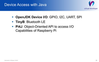 Device Access with Java
 OpenJDK Device I/O: GPIO, I2C, UART, SPI
 TinyB: Bluetooth LE
 Pi4J: Object-Oriented API to access I/O
Capabilities of Raspberry Pi
28Generative Software GmbH
 