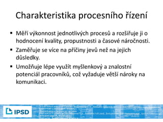 Charakteristika procesního řízení
 Měří výkonnost jednotlivých procesů a rozšiřuje ji o
hodnocení kvality, propustnosti a časové náročnosti.
 Zaměřuje se více na příčiny jevů než na jejich
důsledky.
 Umožňuje lépe využít myšlenkový a znalostní
potenciál pracovníků, což vyžaduje větší nároky na
komunikaci.
 