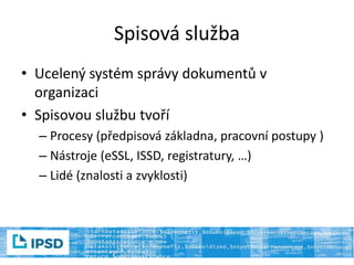 Spisová služba
• Ucelený systém správy dokumentů v
organizaci
• Spisovou službu tvoří
– Procesy (předpisová základna, pracovní postupy )
– Nástroje (eSSL, ISSD, registratury, …)
– Lidé (znalosti a zvyklosti)
 