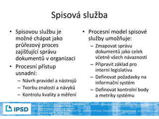 Spisová služba
• Spisovou službu je
možné chápat jako
průřezový proces
zajišťující správu
dokumentů v organizaci
• Procesní přístup
usnadní:
– Návrh pravidel a nástrojů
– Tvorbu znalostí a návyků
– Kontrolu kvality a měření
• Procesní model spisové
služby umožňuje:
– Zmapovat správu
dokumentů jako celek
včetně všech návazností
– Připravit základ pro
interní legislativu
– Definovat požadavky na
informační systém
– Definovat kontrolní body
a metriky systému
 