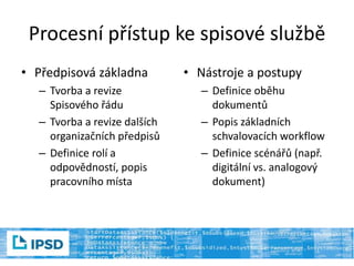 Procesní přístup ke spisové službě
• Předpisová základna
– Tvorba a revize
Spisového řádu
– Tvorba a revize dalších
organizačních předpisů
– Definice rolí a
odpovědností, popis
pracovního místa
• Nástroje a postupy
– Definice oběhu
dokumentů
– Popis základních
schvalovacích workflow
– Definice scénářů (např.
digitální vs. analogový
dokument)
 