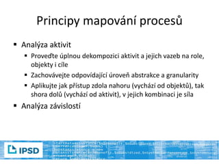 Principy mapování procesů
 Analýza aktivit
 Proveďte úplnou dekompozici aktivit a jejich vazeb na role,
objekty i cíle
 Zachovávejte odpovídající úroveň abstrakce a granularity
 Aplikujte jak přístup zdola nahoru (vychází od objektů), tak
shora dolů (vychází od aktivit), v jejich kombinaci je síla
 Analýza závislostí
 