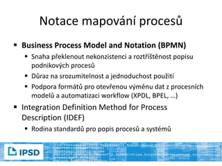 Notace mapování procesů
 Business Process Model and Notation (BPMN)
 Snaha překlenout nekonzistenci a roztříštěnost popisu
podnikových procesů
 Důraz na srozumitelnost a jednoduchost použití
 Podpora formátů pro otevřenou výměnu dat z procesních
modelů a automatizaci workflow (XPDL, BPEL, …)
 Integration Definition Method for Process
Description (IDEF)
 Rodina standardů pro popis procesů a systémů
 