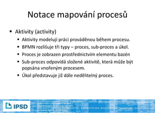 Notace mapování procesů
 Aktivity (activity)
 Aktivity modelují práci prováděnou během procesu.
 BPMN rozlišuje tři typy – proces, sub-proces a úkol.
 Proces je zobrazen prostřednictvím elementu bazén
 Sub-proces odpovídá složené aktivitě, která může být
popsána vnořeným procesem.
 Úkol představuje již dále nedělitelný proces.
 