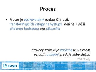 Proces
• Proces je opakovatelný soubor činností,
transformujících vstupy na výstupy, ideálně s vyšší
přidanou hodnotou pro zákazníka
srovnej: Projekt je dočasné úsilí s cílem
vytvořit unikátní produkt nebo službu
(PM BOK)
 