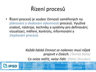 Řízení procesů
• Řízení procesů je soubor činností zaměřených na
plánování a sledování výkonnosti procesů. Využívá
znalost, nástroje, techniky a systémy pro definování,
vizualizaci, měření, kontrolu, informování a
zlepšování procesů.
Každá lidská činnost se nakonec musí nějak
projevit v číslech. (Tomáš Baťa)
Co nelze měřit, nelze řídit. (Peter Drucker)
 