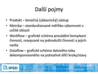Další pojmy
• Produkt – konečný (zákaznický) výstup
• Metrika – standardizované měřítko výkonnosti v
určité oblasti
• Workflow – grafické schéma provádění komplexní
činnosti, rozepsané na jednodušší činnosti a jejich
vazby
• Dataflow – grafické schéma datového toku
dekomponovaného na jednotlivé dílčí kroky/stavy
 