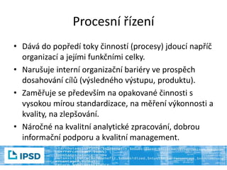 Procesní řízení
• Dává do popředí toky činností (procesy) jdoucí napříč
organizací a jejími funkčními celky.
• Narušuje interní organizační bariéry ve prospěch
dosahování cílů (výsledného výstupu, produktu).
• Zaměřuje se především na opakované činnosti s
vysokou mírou standardizace, na měření výkonnosti a
kvality, na zlepšování.
• Náročné na kvalitní analytické zpracování, dobrou
informační podporu a kvalitní management.
 