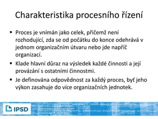 Charakteristika procesního řízení
 Proces je vnímán jako celek, přičemž není
rozhodující, zda se od počátku do konce odehrává v
jednom organizačním útvaru nebo jde napříč
organizací.
 Klade hlavní důraz na výsledek každé činnosti a její
provázání s ostatními činnostmi.
 Je definována odpovědnost za každý proces, byť jeho
výkon zasahuje do více organizačních jednotek.
 
