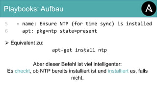 Playbooks: Aufbau
5 - name: Ensure NTP (for time sync) is installed
6 apt: pkg=ntp state=present
Ø Equivalent zu:
apt-get install ntp
Aber dieser Befehl ist viel intelligenter:
Es checkt, ob NTP bereits installiert ist und installiert es, falls
nicht.
 