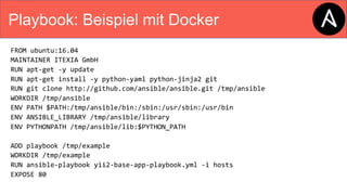 Playbook: Beispiel mit Docker
FROM ubuntu:16.04
MAINTAINER ITEXIA GmbH
RUN apt-get -y update
RUN apt-get install -y python-yaml python-jinja2 git
RUN git clone http://github.com/ansible/ansible.git /tmp/ansible
WORKDIR /tmp/ansible
ENV PATH $PATH:/tmp/ansible/bin:/sbin:/usr/sbin:/usr/bin
ENV ANSIBLE_LIBRARY /tmp/ansible/library
ENV PYTHONPATH /tmp/ansible/lib:$PYTHON_PATH
ADD playbook /tmp/example
WORKDIR /tmp/example
RUN ansible-playbook yii2-base-app-playbook.yml -i hosts
EXPOSE 80
 