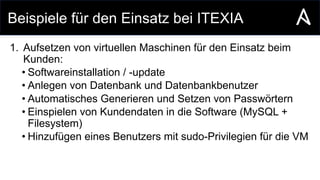Beispiele für den Einsatz bei ITEXIA
1. Aufsetzen von virtuellen Maschinen für den Einsatz beim
Kunden:
• Softwareinstallation / -update
• Anlegen von Datenbank und Datenbankbenutzer
• Automatisches Generieren und Setzen von Passwörtern
• Einspielen von Kundendaten in die Software (MySQL +
Filesystem)
• Hinzufügen eines Benutzers mit sudo-Privilegien für die VM
 