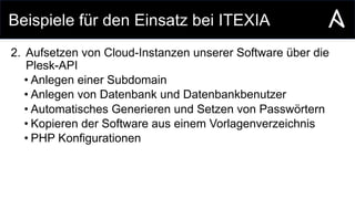 Beispiele für den Einsatz bei ITEXIA
2. Aufsetzen von Cloud-Instanzen unserer Software über die
Plesk-API
• Anlegen einer Subdomain
• Anlegen von Datenbank und Datenbankbenutzer
• Automatisches Generieren und Setzen von Passwörtern
• Kopieren der Software aus einem Vorlagenverzeichnis
• PHP Konfigurationen
 