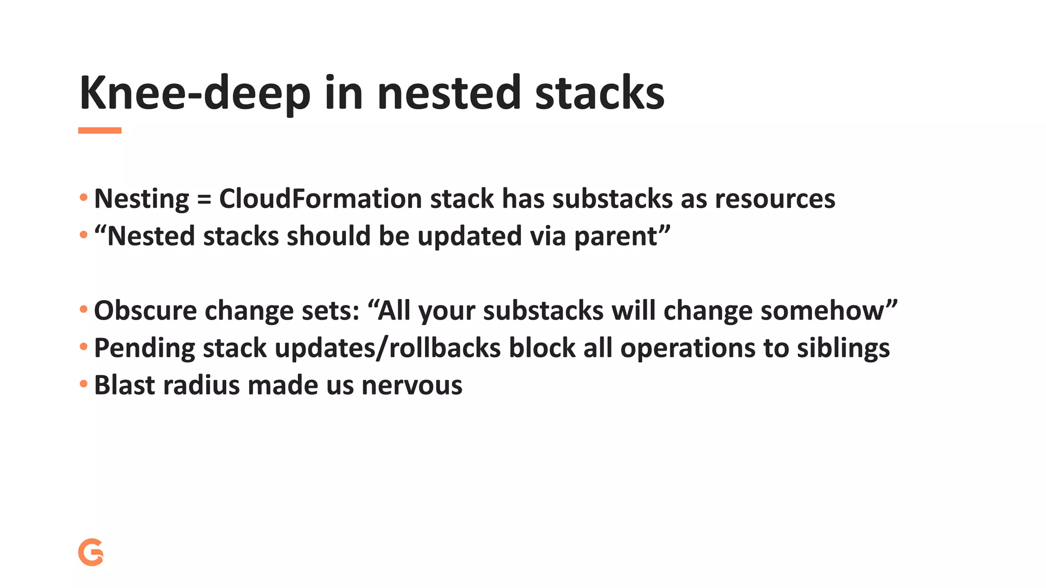 Knee-deep in nested stacks
• Nesting = CloudFormation stack has substacks as resources
• “Nested stacks should be updated via parent”
• Obscure change sets: “All your substacks will change somehow”
• Pending stack updates/rollbacks block all operations to siblings
• Blast radius made us nervous
 