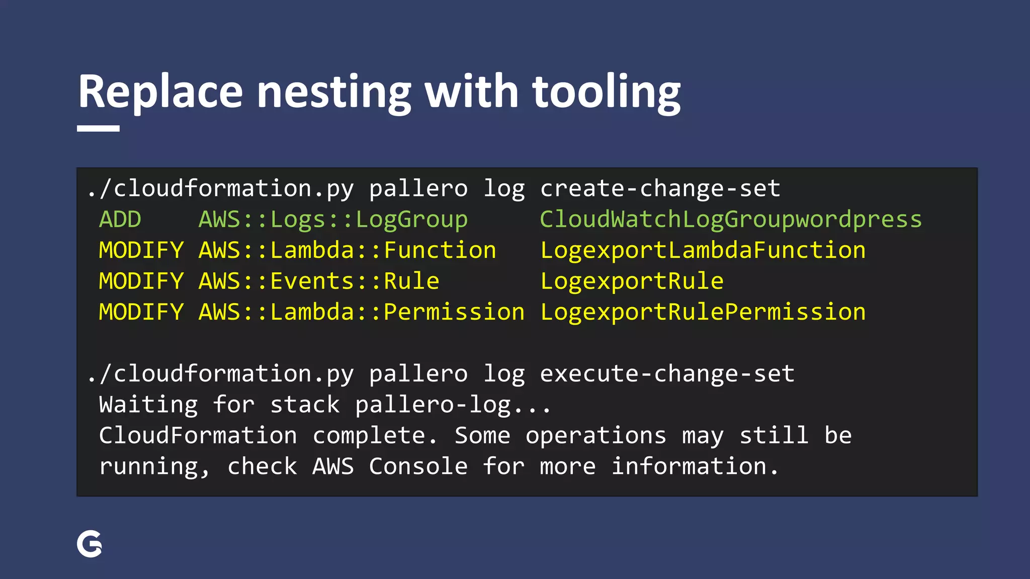 Replace nesting with tooling
./cloudformation.py pallero log create-change-set
ADD AWS::Logs::LogGroup CloudWatchLogGroupwordpress
MODIFY AWS::Lambda::Function LogexportLambdaFunction
MODIFY AWS::Events::Rule LogexportRule
MODIFY AWS::Lambda::Permission LogexportRulePermission
./cloudformation.py pallero log execute-change-set
Waiting for stack pallero-log...
CloudFormation complete. Some operations may still be
running, check AWS Console for more information.
 