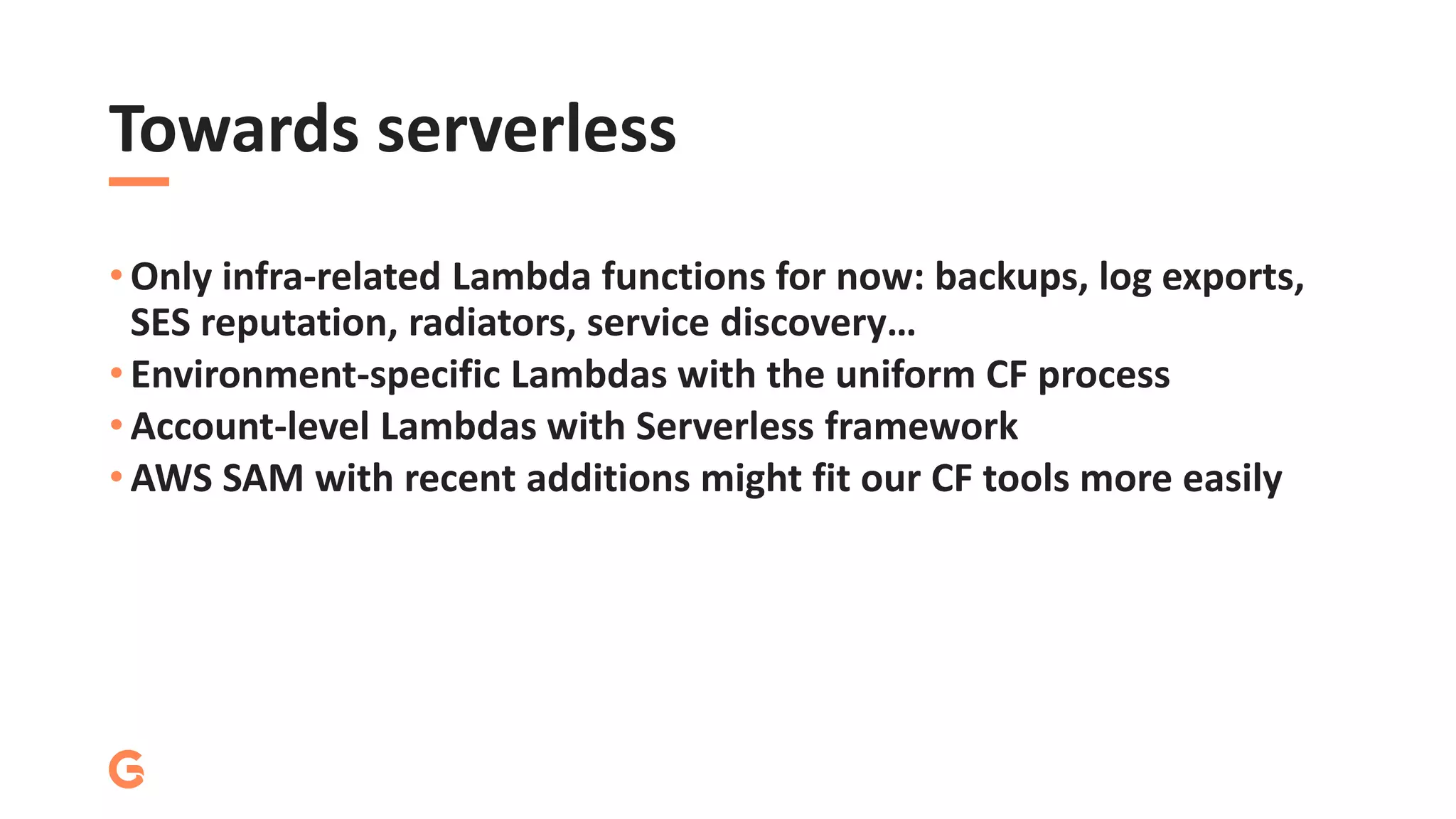 Towards serverless
• Only infra-related Lambda functions for now: backups, log exports,
SES reputation, radiators, service discovery…
• Environment-specific Lambdas with the uniform CF process
• Account-level Lambdas with Serverless framework
• AWS SAM with recent additions might fit our CF tools more easily
 