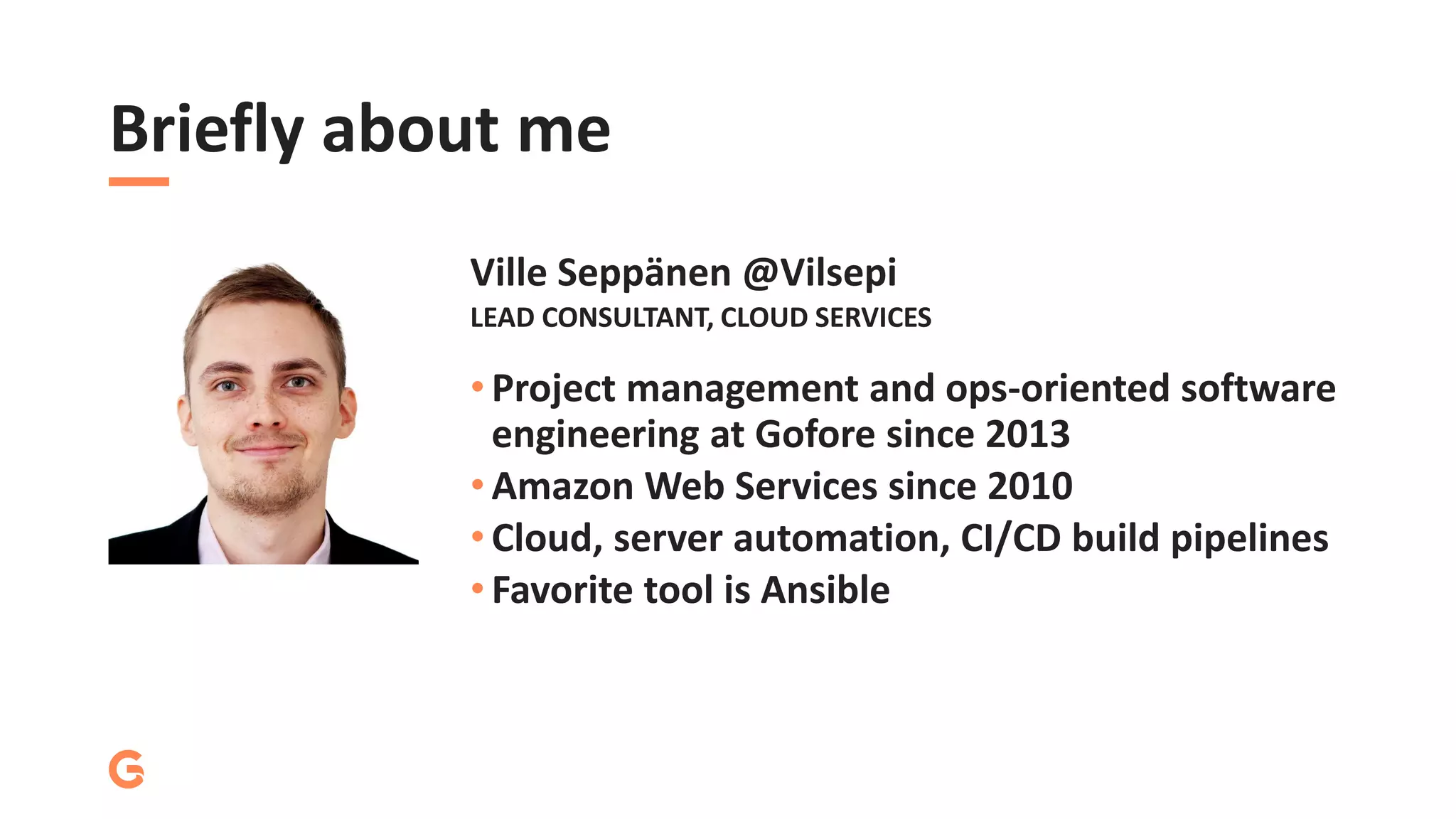 Briefly about me
• Project management and ops-oriented software
engineering at Gofore since 2013
• Amazon Web Services since 2010
• Cloud, server automation, CI/CD build pipelines
• Favorite tool is Ansible
LEAD CONSULTANT, CLOUD SERVICES
Ville Seppänen @Vilsepi
 