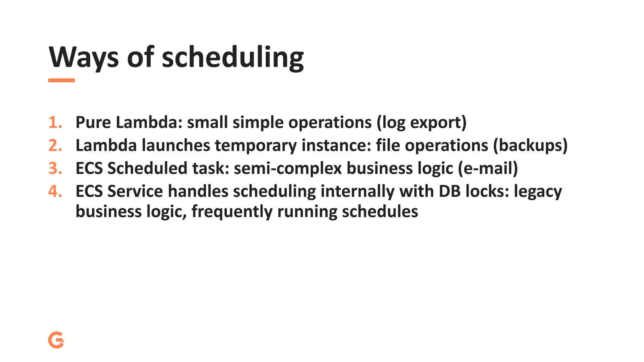 Ways of scheduling
1. Pure Lambda: small simple operations (log export)
2. Lambda launches temporary instance: file operations (backups)
3. ECS Scheduled task: semi-complex business logic (e-mail)
4. ECS Service handles scheduling internally with DB locks: legacy
business logic, frequently running schedules
 