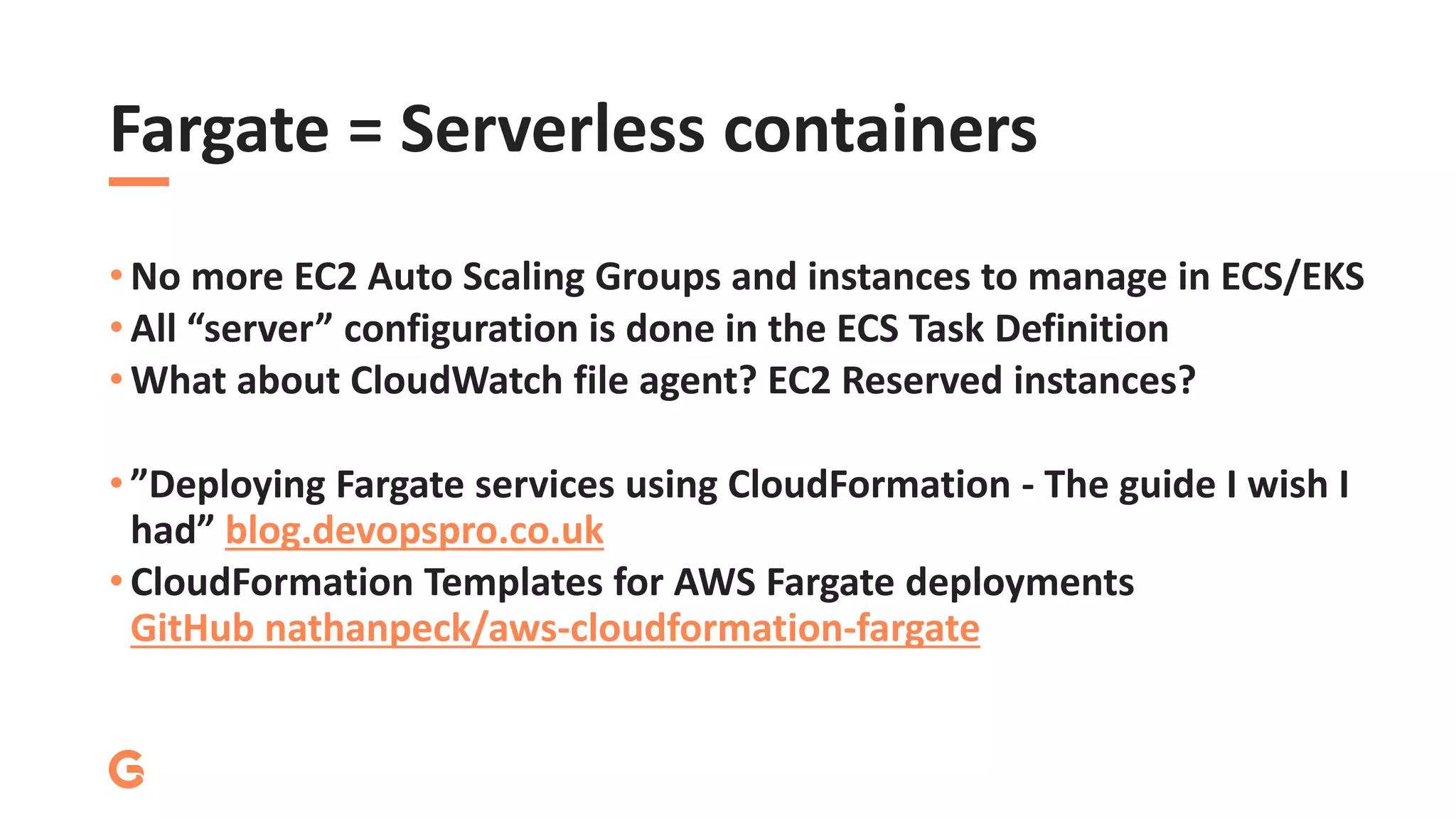 Fargate = Serverless containers
• No more EC2 Auto Scaling Groups and instances to manage in ECS/EKS
• All “server” configuration is done in the ECS Task Definition
• What about CloudWatch file agent? EC2 Reserved instances?
• ”Deploying Fargate services using CloudFormation - The guide I wish I
had” blog.devopspro.co.uk
• CloudFormation Templates for AWS Fargate deployments
GitHub nathanpeck/aws-cloudformation-fargate
 