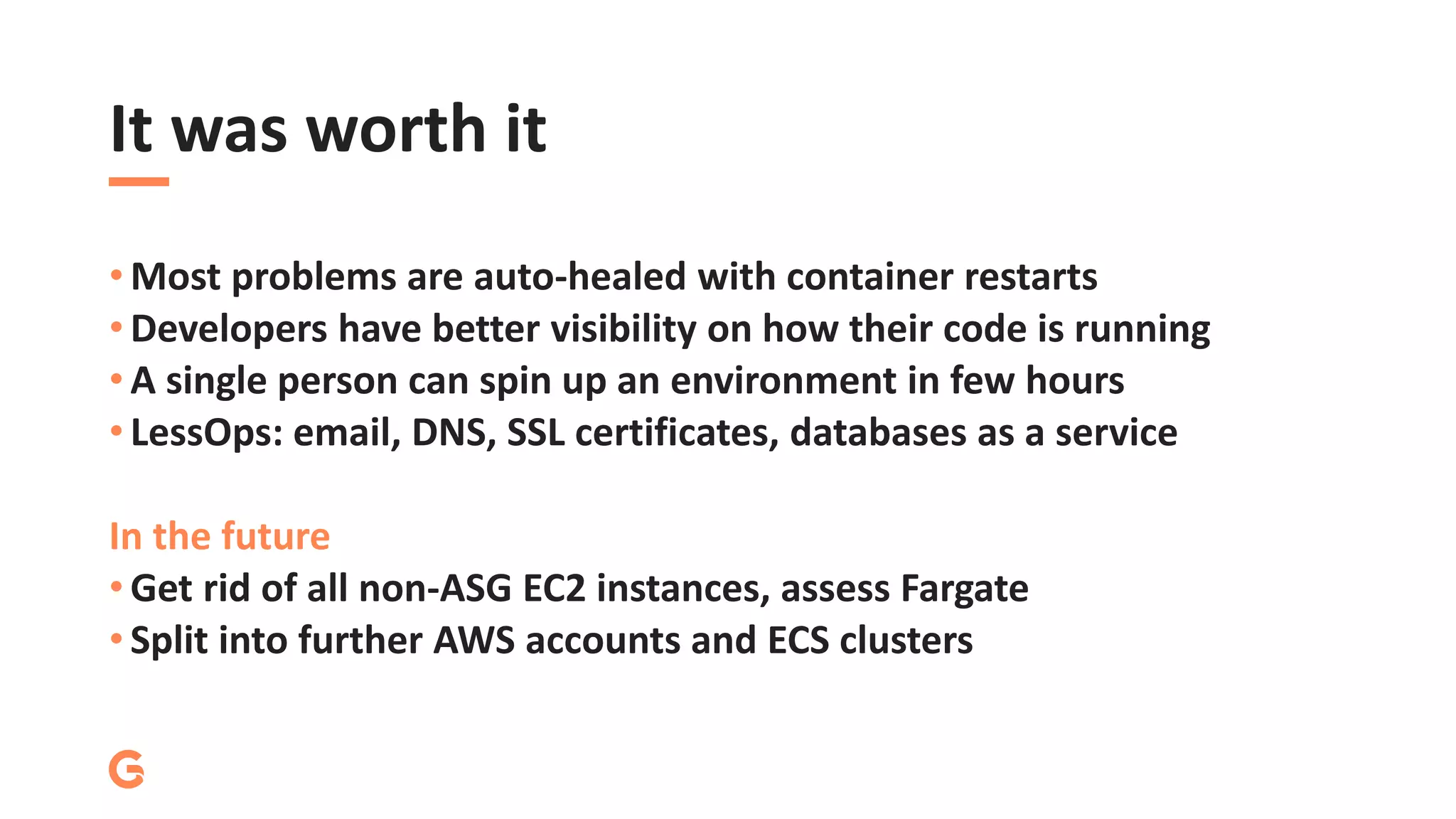 It was worth it
• Most problems are auto-healed with container restarts
• Developers have better visibility on how their code is running
• A single person can spin up an environment in few hours
• LessOps: email, DNS, SSL certificates, databases as a service
In the future
• Get rid of all non-ASG EC2 instances, assess Fargate
• Split into further AWS accounts and ECS clusters
 