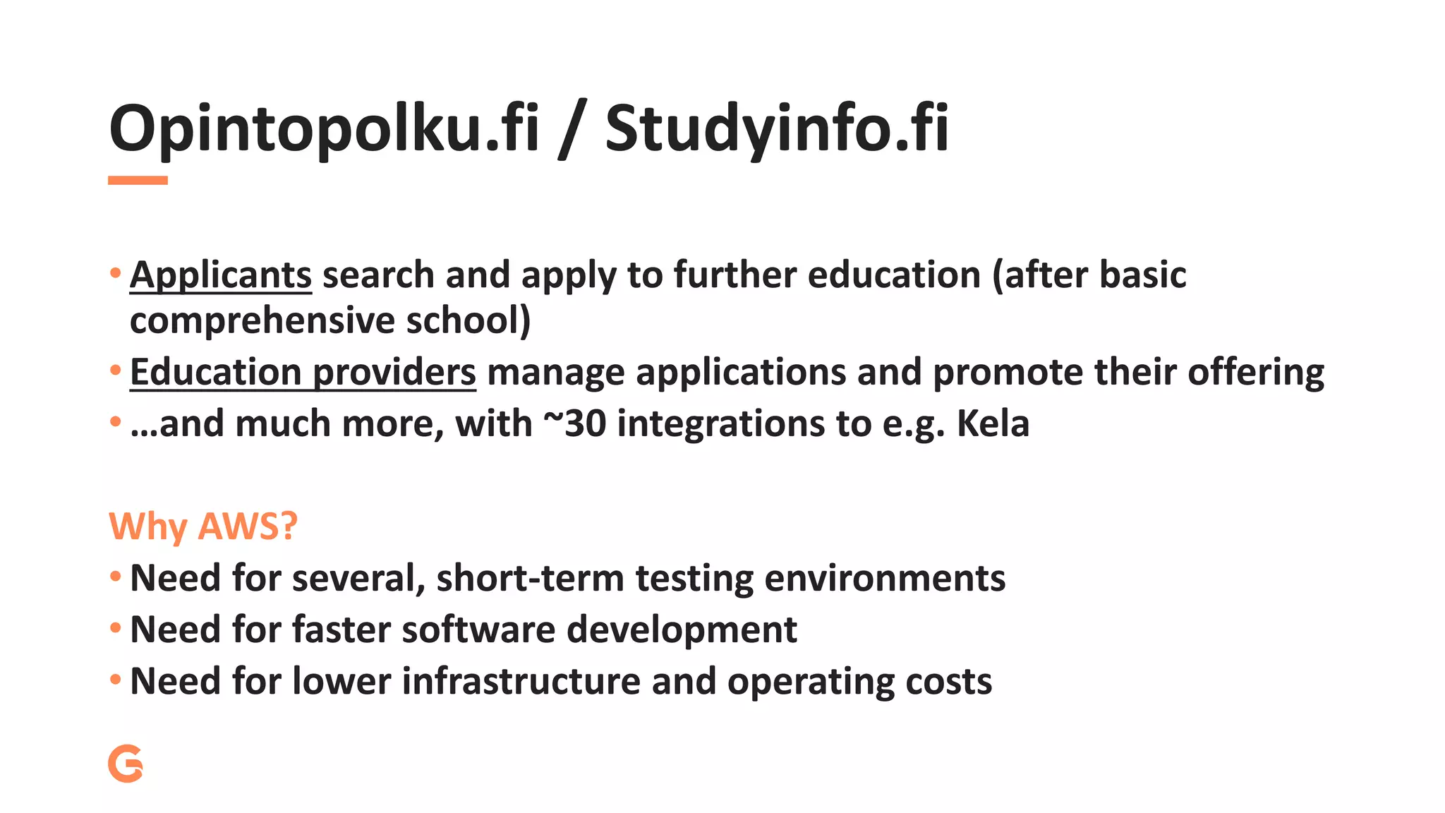 Opintopolku.fi / Studyinfo.fi
• Applicants search and apply to further education (after basic
comprehensive school)
• Education providers manage applications and promote their offering
• …and much more, with ~30 integrations to e.g. Kela
Why AWS?
• Need for several, short-term testing environments
• Need for faster software development
• Need for lower infrastructure and operating costs
 