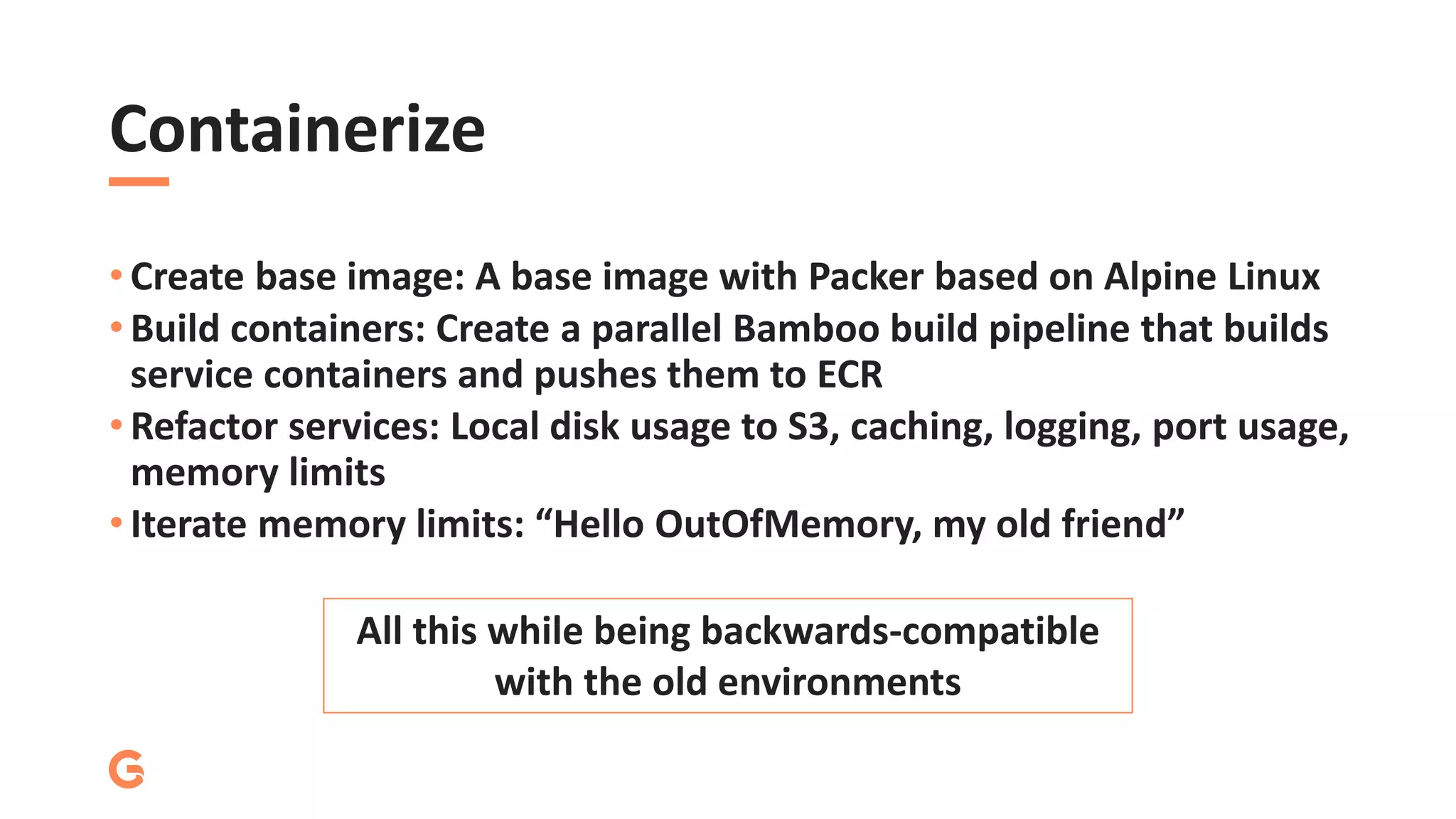Containerize
• Create base image: A base image with Packer based on Alpine Linux
• Build containers: Create a parallel Bamboo build pipeline that builds
service containers and pushes them to ECR
• Refactor services: Local disk usage to S3, caching, logging, port usage,
memory limits
• Iterate memory limits: “Hello OutOfMemory, my old friend”
All this while being backwards-compatible
with the old environments
 