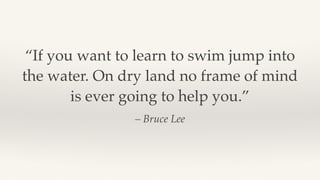 – Bruce Lee
“If you want to learn to swim jump into
the water. On dry land no frame of mind
is ever going to help you.”
 