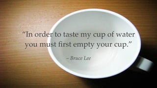 – Bruce Lee
“In order to taste my cup of water
you must ﬁrst empty your cup.”
 