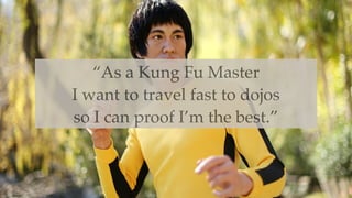 “As a Kung Fu Master
I want to travel fast to dojos
so I can proof I’m the best.”
 