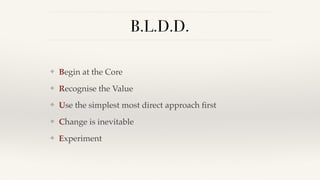 B.L.D.D.
❖ Begin at the Core
❖ Recognise the Value
❖ Use the simplest most direct approach ﬁrst
❖ Change is inevitable
❖ Experiment
 