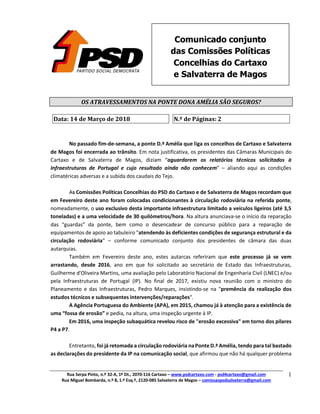 Rua Serpa Pinto, n.º 32-A, 1º Dt., 2070-116 Cartaxo – www.psdcartaxo.com - psd4cartaxo@gmail.com
Rua Miguel Bombarda, n.º 8, 1.º Esq.º, 2120-085 Salvaterra de Magos – comissaopsdsalvaterra@gmail.com
1
Comunicado conjunto
das Comissões Políticas
Concelhias do Cartaxo
e Salvaterra de Magos
OS	ATRAVESSAMENTOS	NA	PONTE	DONA	AMÉLIA	SÃO	SEGUROS?		
	
Data:	14	de	Março	de	2018	 N.º	de	Páginas:	2	
	
No passado fim-de-semana, a ponte D.ª Amélia que liga os concelhos de Cartaxo e Salvaterra
de Magos foi encerrada ao trânsito. Em nota justificativa, os presidentes das Câmaras Municipais do
Cartaxo e de Salvaterra de Magos, diziam “aguardarem os relatórios técnicos solicitados à
Infraestruturas de Portugal e cujo resultado ainda não conhecem” – aliando aqui as condições
climatéricas adversas e a subida dos caudais do Tejo.
As Comissões Políticas Concelhias do PSD do Cartaxo e de Salvaterra de Magos recordam que
em Fevereiro deste ano foram colocadas condicionantes à circulação rodoviária na referida ponte,
nomeadamente, o uso exclusivo desta importante infraestrutura limitado a veículos ligeiros (até 3,5
toneladas) e a uma velocidade de 30 quilómetros/hora. Na altura anunciava-se o início da reparação
das “guardas” da ponte, bem como o desencadear de concurso público para a reparação de
equipamentos de apoio ao tabuleiro "atendendo às deficientes condições de segurança estrutural e da
circulação rodoviária" – conforme comunicado conjunto dos presidentes de câmara das duas
autarquias.
Também em Fevereiro deste ano, estes autarcas referiram que este processo já se vem
arrastando, desde 2016, ano em que foi solicitado ao secretário de Estado das Infraestruturas,
Guilherme d'Oliveira Martins, uma avaliação pelo Laboratório Nacional de Engenharia Civil (LNEC) e/ou
pela Infraestruturas de Portugal (IP). No final de 2017, existiu nova reunião com o ministro do
Planeamento e das Infraestruturas, Pedro Marques, insistindo-se na "premência da realização dos
estudos técnicos e subsequentes intervenções/reparações".
A Agência Portuguesa do Ambiente (APA), em 2015, chamou já à atenção para a existência de
uma “fossa de erosão” e pedia, na altura, uma inspeção urgente à IP.
Em 2016, uma inspeção subaquática revelou risco de "erosão excessiva" em torno dos pilares
P4 a P7.
Entretanto, foi já retomada a circulação rodoviária naPonteD.ª Amélia, tendo para tal bastado
as declarações do presidente da IP na comunicação social, que afirmou que não há qualquer problema
 