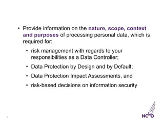 10
• Provide information on the nature, scope, context
and purposes of processing personal data, which is
required for:
• risk management with regards to your
responsibilities as a Data Controller;
• Data Protection by Design and by Default;
• Data Protection Impact Assessments, and
• risk-based decisions on information security
 