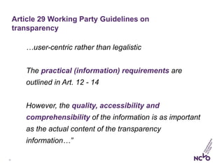 13
…user-centric rather than legalistic
The practical (information) requirements are
outlined in Art. 12 - 14
However, the quality, accessibility and
comprehensibility of the information is as important
as the actual content of the transparency
information…”
Article 29 Working Party Guidelines on
transparency
 