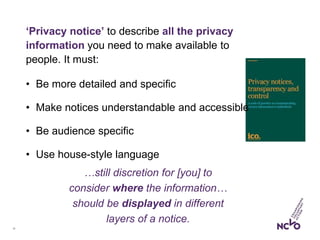 14
‘Privacy notice’ to describe all the privacy
information you need to make available to
people. It must:
• Be more detailed and specific
• Make notices understandable and accessible
• Be audience specific
• Use house-style language
…still discretion for [you] to
consider where the information…
should be displayed in different
layers of a notice.
 