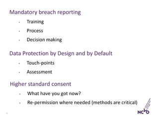 17
Mandatory breach reporting
• Training
• Process
• Decision making
Higher standard consent
• What have you got now?
• Re-permission where needed (methods are critical)
Data Protection by Design and by Default
• Touch-points
• Assessment
 