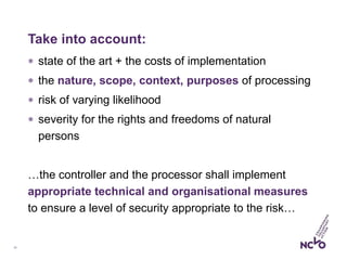 19
Take into account:
 state of the art + the costs of implementation
 the nature, scope, context, purposes of processing
 risk of varying likelihood
 severity for the rights and freedoms of natural
persons
…the controller and the processor shall implement
appropriate technical and organisational measures
to ensure a level of security appropriate to the risk…
 