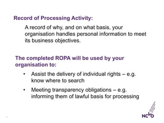 9
Record of Processing Activity:
A record of why, and on what basis, your
organisation handles personal information to meet
its business objectives.
The completed ROPA will be used by your
organisation to:
• Assist the delivery of individual rights – e.g.
know where to search
• Meeting transparency obligations – e.g.
informing them of lawful basis for processing
 