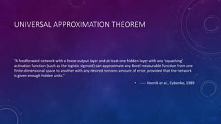 UNIVERSAL APPROXIMATION THEOREM
“A feedforward network with a linear output layer and at least one hidden layer with any ‘squashing’
activation function (such as the logistic sigmoid) can approximate any Borel measurable function from one
finite-dimensional space to another with any desired nonzero amount of error, provided that the network
is given enough hidden units.”
• ----- Hornik et al., Cybenko, 1989
 