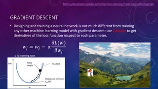 GRADIENT DESCENT
• Designing and training a neural network is not much different from training
any other machine learning model with gradient descent: use Calculus to get
derivatives of the loss function respect to each parameter.
𝑤𝑗 = 𝑤𝑗 − α
𝜕𝐿(𝑤)
𝜕𝑤𝑗
𝛼 is learning rate
https://developers.google.com/machine-learning/crash-course/fitter/graph
 