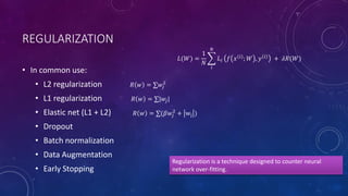REGULARIZATION
• In common use:
• L2 regularization
• L1 regularization
• Elastic net (L1 + L2)
• Dropout
• Batch normalization
• Data Augmentation
• Early Stopping
𝑅 𝑤 = ∑𝑤𝑗
2
𝑅 𝑤 = ∑|𝑤𝑗|
𝑅 𝑤 = ∑(𝛽𝑤𝑗
2
+ wj )
Regularization is a technique designed to counter neural
network over-fitting.
𝐿(𝑊) =
1
𝑁
𝑖
𝑁
𝐿𝑖 𝑓 𝑥 𝑖 ; 𝑊 , 𝑦 𝑖 + 𝜆𝑅(𝑊)
 