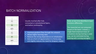 BATCH NORMALIZATION
Usually inserted after fully
connected or convolutional layers,
and before nonlinearity.
• Improves gradient flow through the network
• Allows higher learning rates
• Reduces the strong dependence on initialization
• Acts as a form of regularization in a funny way,
and slightly reduces the need for dropout, maybe
Note: at test time BatchNorm layer
functions differently:
The mean/std are not computed
based on the batch. Instead, a
single fixed empirical mean of
activations during training is used.
(e.g. can be estimated during
training with running averages)
 