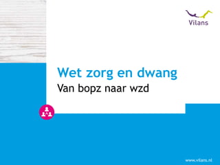 www.vilans.nl
Van bopz naar wzd
Wet zorg en dwang
 