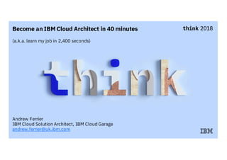 Become an IBM Cloud Architect in 40 minutes
(a.k.a. learn my job in 2,400 seconds)
Andrew Ferrier
IBM Cloud Solution Architect, IBM Cloud Garage
andrew.ferrier@uk.ibm.com
 