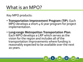 What is an MPO?
Key MPO products:
• Transportation Improvement Program (TIP): Each
MPO develops a short 4-6 year program for project
implementation.
• Long-range Metropolitan Transportation Plan:
Each MPO develops a LRP which serves as the
vision for the region and includes all of the
transportation improvements where funding is
reasonably expected to be available over the next
20 years.
 