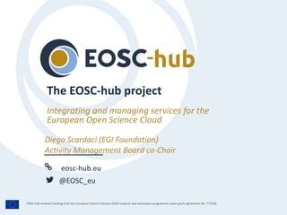 eosc-hub.eu
@EOSC_eu
EOSC-hub receives funding from the European Union’s Horizon 2020 research and innovation programme under grant agreement No. 777536.
Integrating and managing services for the
European Open Science Cloud
The EOSC-hub project
Diego Scardaci (EGI Foundation)
Activity Management Board co-Chair
 